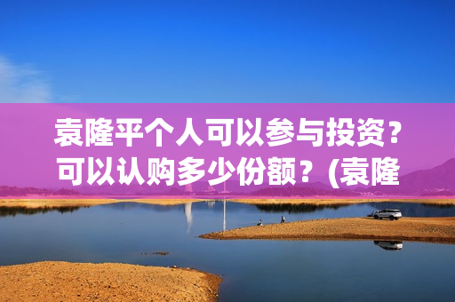 袁隆平个人可以参与投资？可以认购多少份额？(袁隆平用)