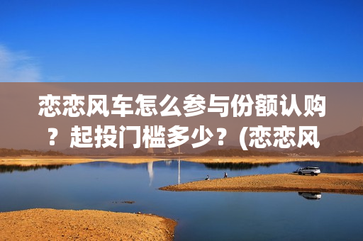 恋恋风车怎么参与份额认购？起投门槛多少？(恋恋风车成本)