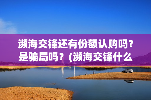 濒海交锋还有份额认购吗？是骗局吗？(濒海交锋什么时候杀青)