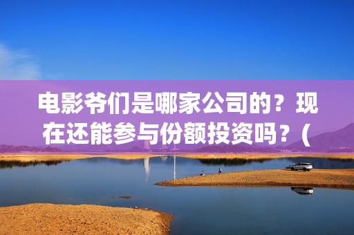 电影爷们是哪家公司的？现在还能参与份额投资吗？(爷们是哪年的电视剧)
