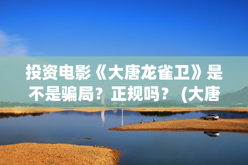 投资电影《大唐龙雀卫》是不是骗局？正规吗？ (大唐影视创始人)