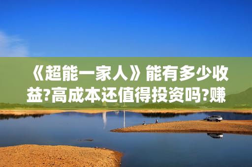 《超能一家人》能有多少收益?高成本还值得投资吗?赚钱吗?(超能一家人豆瓣)