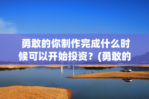  勇敢的你制作完成什么时候可以开始投资？(勇敢的你歌曲)