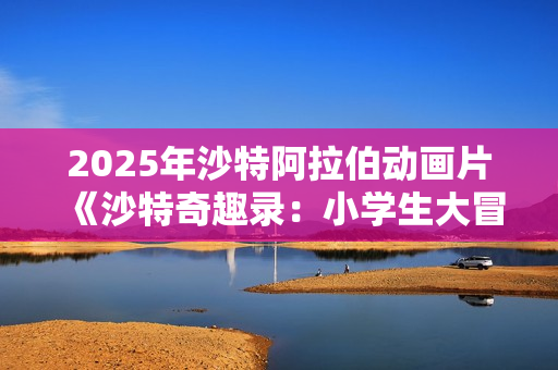 2025年沙特阿拉伯动画片《沙特奇趣录：小学生大冒险》HD阿拉伯语中字