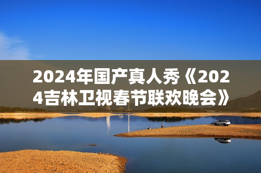 2024年国产真人秀《2024吉林卫视春节联欢晚会》HD国语中字