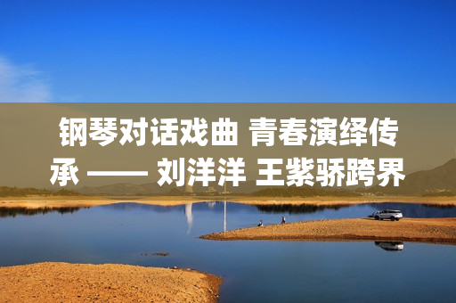 钢琴对话戏曲 青春演绎传承 —— 刘洋洋 王紫骄跨界诠释《相见欢》(关于钢琴谱子的戏曲)