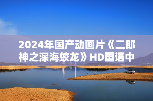 2024年国产动画片《二郎神之深海蛟龙》HD国语中字