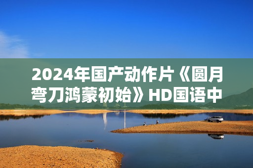 2024年国产动作片《圆月弯刀鸿蒙初始》HD国语中字