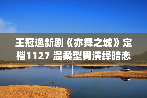 王冠逸新剧《亦舞之城》定档1127 温柔型男演绎暗恋心事(王冠逸综艺)