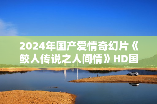 2024年国产爱情奇幻片《鲛人传说之人间情》HD国语中字