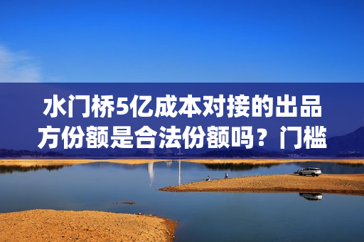 水门桥5亿成本对接的出品方份额是合法份额吗？门槛多少(水门桥现状)
