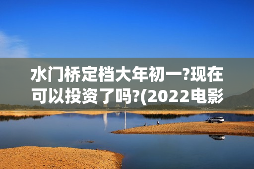 水门桥定档大年初一?现在可以投资了吗?(2022电影水门桥)