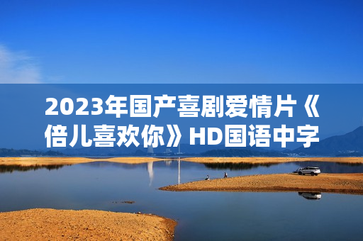 2023年国产喜剧爱情片《倍儿喜欢你》HD国语中字
