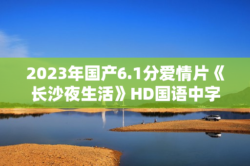 2023年国产6.1分爱情片《长沙夜生活》HD国语中字