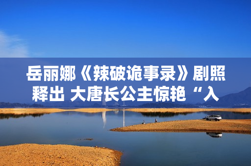 岳丽娜《辣破诡事录》剧照释出 大唐长公主惊艳“入画”解锁辣味新风尚