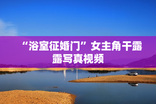 “浴室征婚门”女主角干露露写真视频