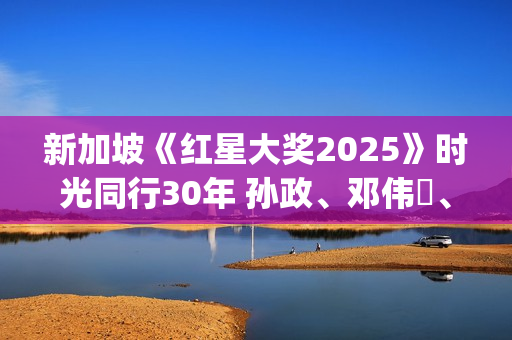 新加坡《红星大奖2025》时光同行30年 孙政、邓伟徳、张哲通登顶“最受欢迎潜力星”(新加坡红星酒家)