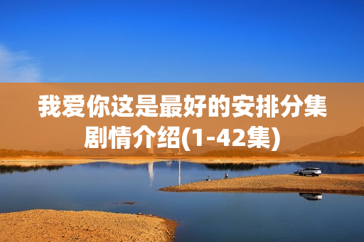 我爱你这是最好的安排分集剧情介绍(1-42集) 我爱你这是最好的安排分集剧情介绍(1-42集)