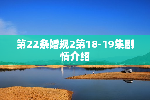 第22条婚规2第18-19集剧情介绍 第22条婚规2第18-19集剧情介绍