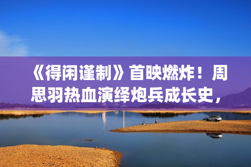 《得闲谨制》首映燃炸！周思羽热血演绎炮兵成长史，戏内硬核戏外幽默实力圈粉(得闲谨制首映礼在哪里)