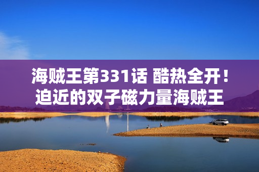 海贼王第331话 酷热全开!迫近的双子磁力量海贼王 海贼王第331话 酷热全开!迫近的双子磁力量海贼王