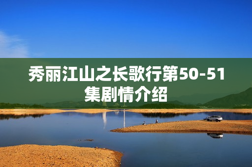 秀丽江山之长歌行第50-51集剧情介绍