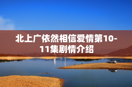 北上广依然相信爱情第10-11集剧情介绍 北上广依然相信爱情第10-11集剧情介绍