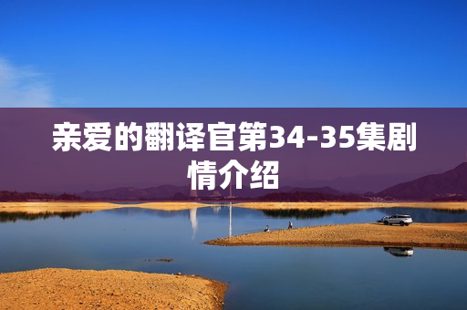 亲爱的翻译官第34-35集剧情介绍