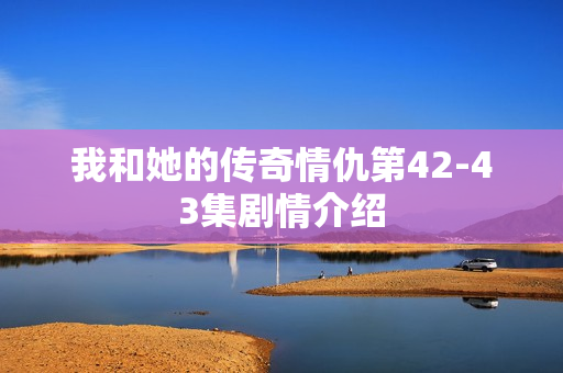 我和她的传奇情仇第42-43集剧情介绍