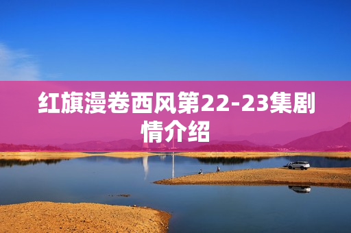 红旗漫卷西风第22-23集剧情介绍 红旗漫卷西风第22-23集剧情介绍