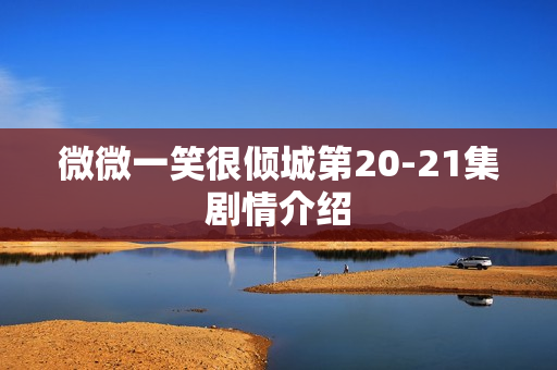 微微一笑很倾城第20-21集剧情介绍 微微一笑很倾城第20-21集剧情介绍