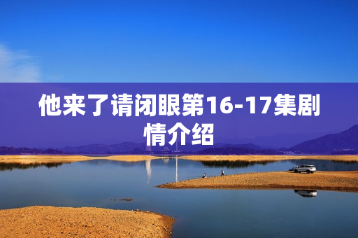他来了请闭眼第16-17集剧情介绍