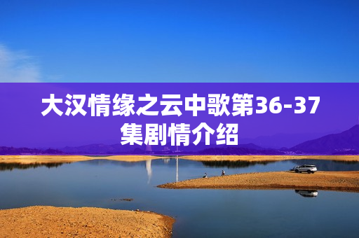 大汉情缘之云中歌第36-37集剧情介绍