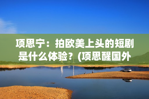 项思宁：拍欧美上头的短剧是什么体验？(项思醒国外视频)