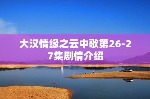 大汉情缘之云中歌第26-27集剧情介绍 大汉情缘之云中歌第26-27集剧情介绍