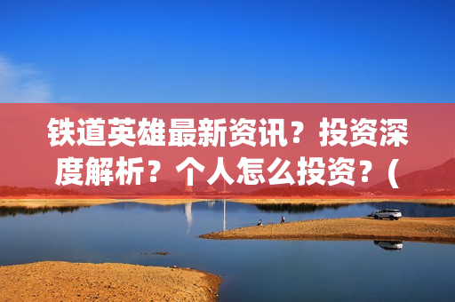 铁道英雄最新资讯？投资深度解析？个人怎么投资？(铁道英雄撤档了吗)