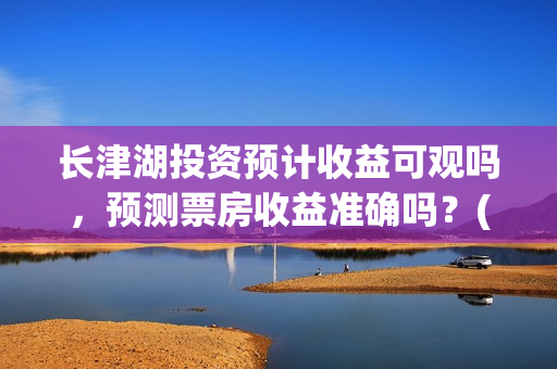长津湖投资预计收益可观吗，预测票房收益准确吗？(长津湖投资预计收益有多少)