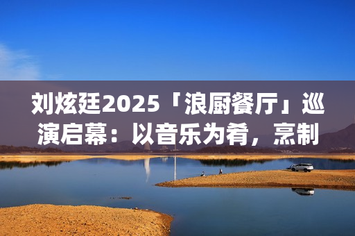 刘炫廷2025「浪厨餐厅」巡演启幕：以音乐为肴，烹制东方自由律动(刘炫廷海选视频)
