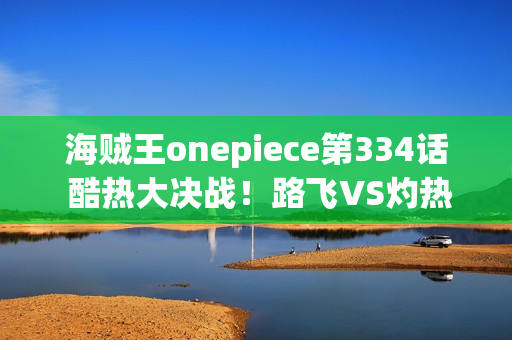 海贼王onepiece第334话 酷热大决战!路飞VS灼热的阿齐诺首领 海贼王onepiece第334话 酷热大决战!路飞VS灼热的阿齐诺首领