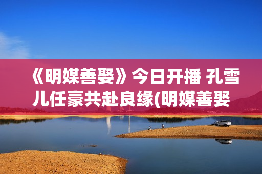 《明媒善娶》今日开播 孔雪儿任豪共赴良缘(明媒善娶讲了什么)