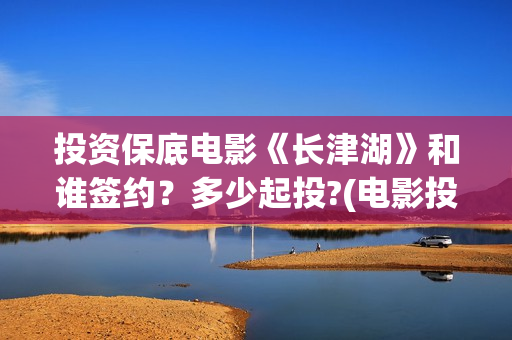 投资保底电影《长津湖》和谁签约？多少起投?(电影投资保本协议有效吗)