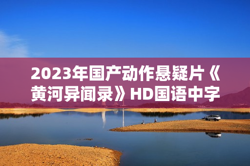 2023年国产动作悬疑片《黄河异闻录》HD国语中字