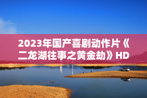 2023年国产喜剧动作片《二龙湖往事之黄金劫》HD国语中字 2023年国产喜剧动作片《二龙湖往事之黄金劫》HD国语中字