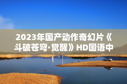 2023年国产动作奇幻片《斗破苍穹·觉醒》HD国语中字
