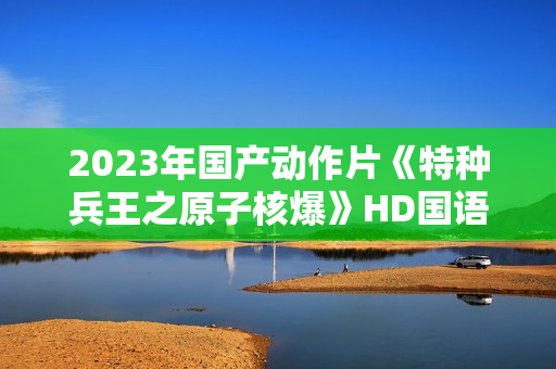 2023年国产动作片《特种兵王之原子核爆》HD国语中字