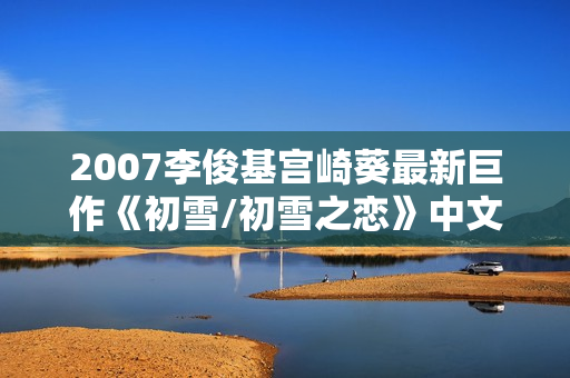 2007李俊基宫崎葵最新巨作《初雪/初雪之恋》中文字幕