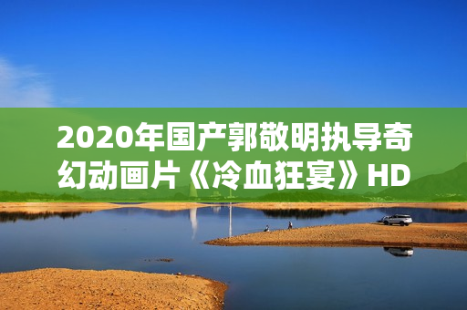 2020年国产郭敬明执导奇幻动画片《冷血狂宴》HD国语中字