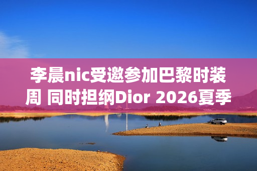 李晨nic受邀参加巴黎时装周 同时担纲Dior 2026夏季男装秀主持(李晨活动)