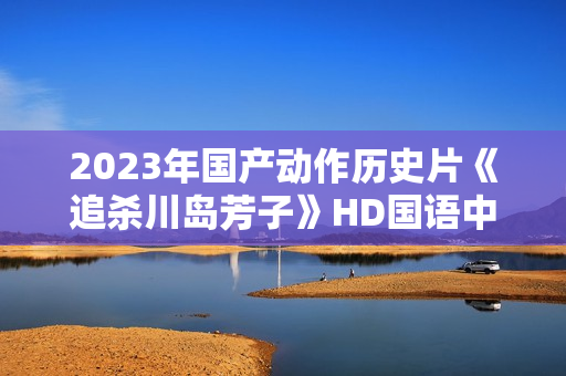 2023年国产动作历史片《追杀川岛芳子》HD国语中字
