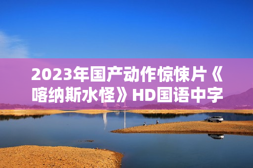 2023年国产动作惊悚片《喀纳斯水怪》HD国语中字